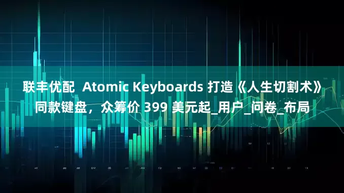 联丰优配  Atomic Keyboards 打造《人生切割术》同款键盘，众筹价 399 美元起_用户_问卷_布局