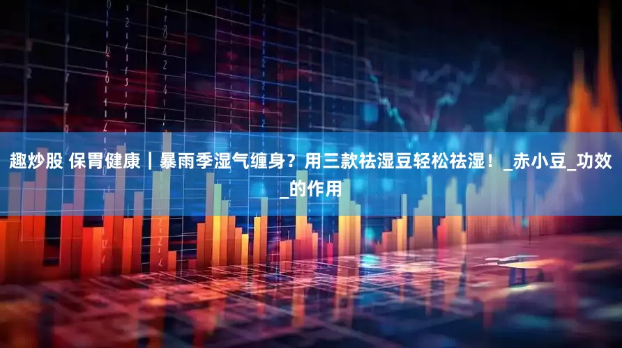 趣炒股 保胃健康｜暴雨季湿气缠身？用三款祛湿豆轻松祛湿！_赤小豆_功效_的作用