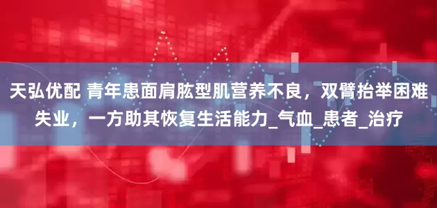 天弘优配 青年患面肩肱型肌营养不良，双臂抬举困难失业，一方助其恢复生活能力_气血_患者_治疗