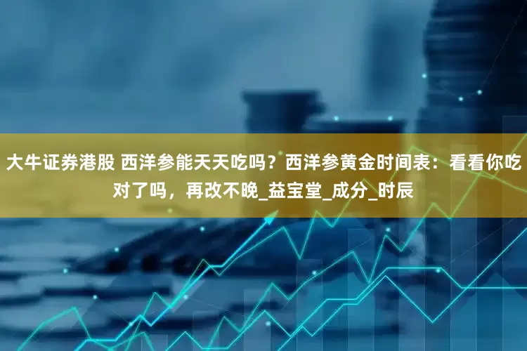 大牛证券港股 西洋参能天天吃吗？西洋参黄金时间表：看看你吃对了吗，再改不晚_益宝堂_成分_时辰
