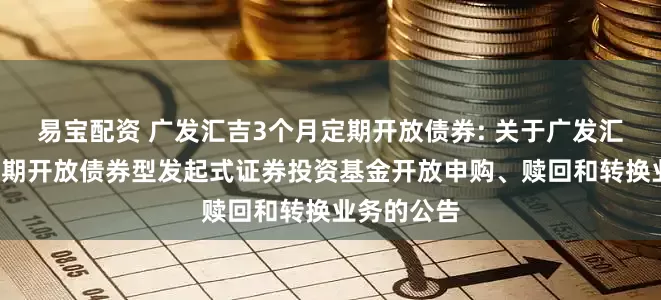 易宝配资 广发汇吉3个月定期开放债券: 关于广发汇吉3个月定期开放债券型发起式证券投资基金开放申购、赎回和转换业务的公告