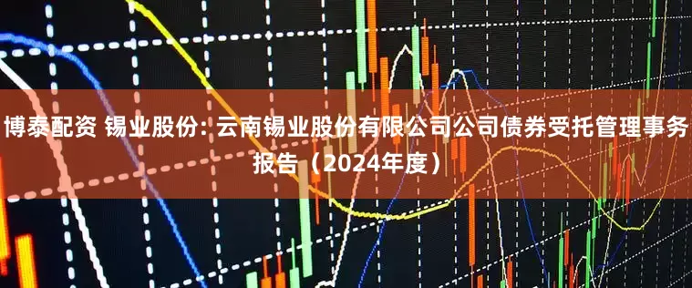 博泰配资 锡业股份: 云南锡业股份有限公司公司债券受托管理事务报告(2024年度)