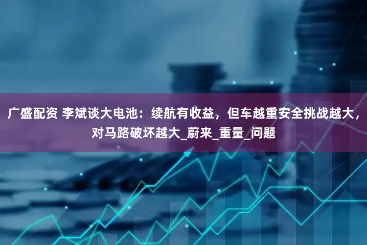 广盛配资 李斌谈大电池：续航有收益，但车越重安全挑战越大，对马路破坏越大_蔚来_重量_问题