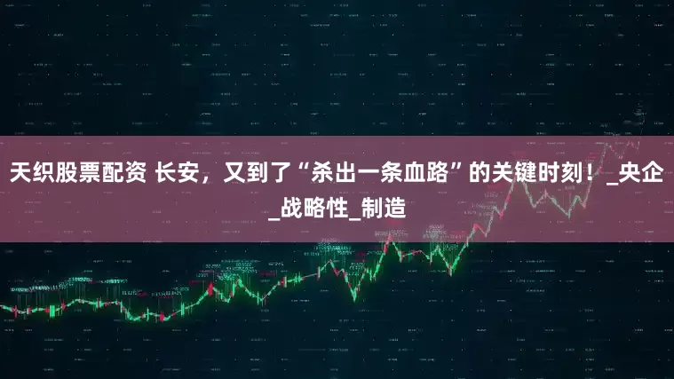 天织股票配资 长安，又到了“杀出一条血路”的关键时刻！_央企_战略性_制造