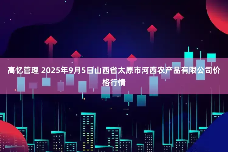 高忆管理 2025年9月5日山西省太原市河西农产品有限公司价格行情