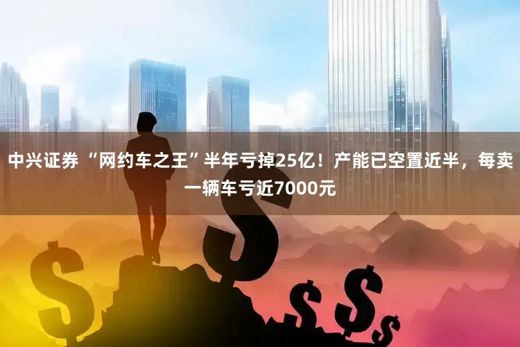 中兴证券 “网约车之王”半年亏掉25亿！产能已空置近半，每卖一辆车亏近7000元