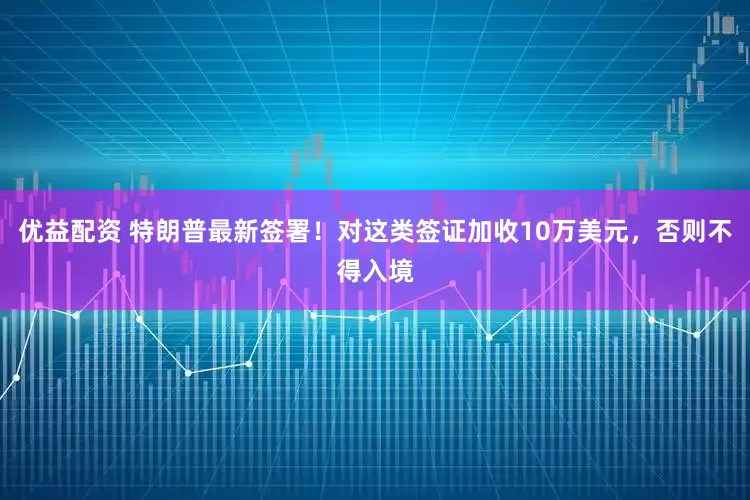 优益配资 特朗普最新签署！对这类签证加收10万美元，否则不得入境