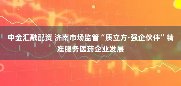 中金汇融配资 济南市场监管“质立方·强企伙伴”精准服务医药企业发展