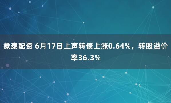 象泰配资 6月17日上声转债上涨0.64%，转股溢价率36.3%