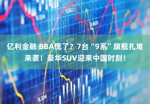 亿利金融 BBA慌了？7台“9系”旗舰扎堆来袭！豪华SUV迎来中国时刻！