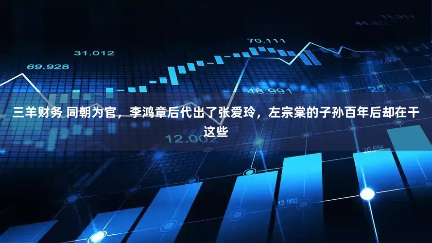 三羊财务 同朝为官，李鸿章后代出了张爱玲，左宗棠的子孙百年后却在干这些