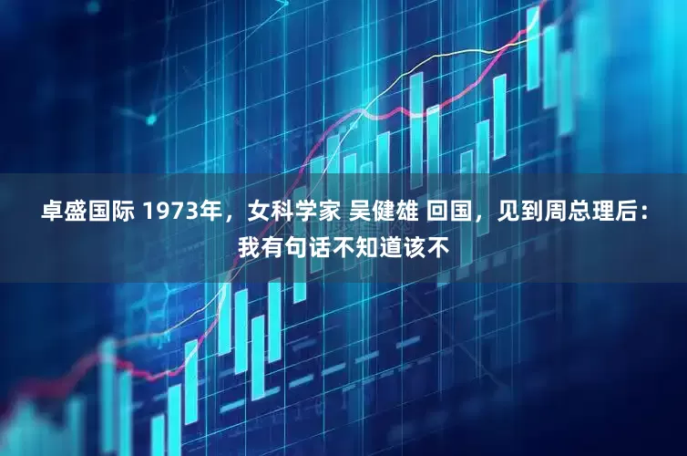 卓盛国际 1973年，女科学家 吴健雄 回国，见到周总理后：我有句话不知道该不