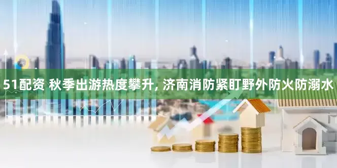 51配资 秋季出游热度攀升, 济南消防紧盯野外防火防溺水