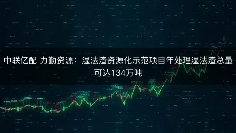 中联亿配 力勤资源：湿法渣资源化示范项目年处理湿法渣总量可达134万吨