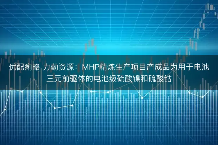 优配痢略 力勤资源：MHP精炼生产项目产成品为用于电池三元前驱体的电池级硫酸镍和硫酸钴